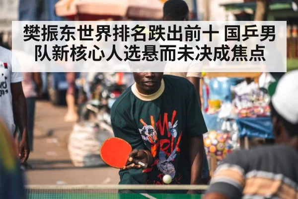 樊振东世界排名跌出前十 国乒男队新核心人选悬而未决成焦点