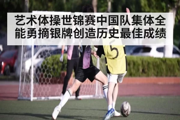 艺术体操世锦赛中国队集体全能勇摘银牌创造历史最佳成绩